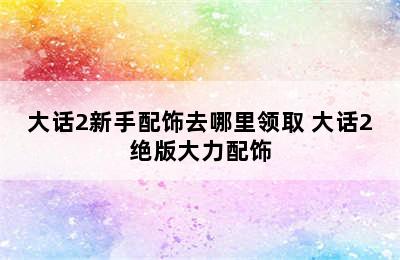 大话2新手配饰去哪里领取 大话2绝版大力配饰